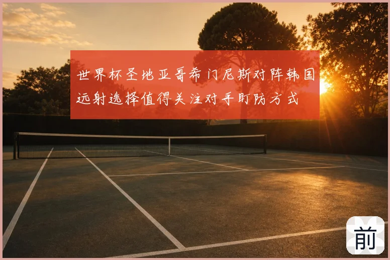 世界杯圣地亚哥希门尼斯对阵韩国远射选择值得关注对手盯防方式