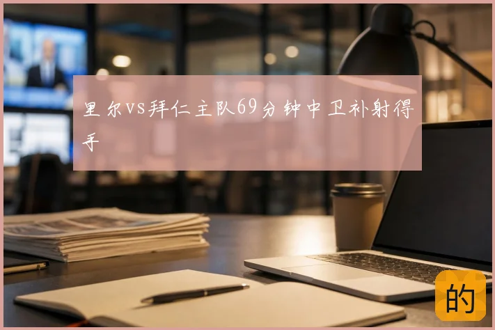 里尔vs拜仁主队69分钟中卫补射得手